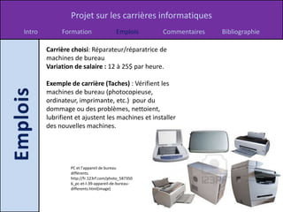 Projet sur les carrières informatiques
Intro        Formation                  Emplois     Commentaires   Bibliographie

        Carrière choisi: Réparateur/réparatrice de
        machines de bureau
        Variation de salaire : 12 à 25$ par heure.

        Exemple de carrière (Taches) : Vérifient les
        machines de bureau (photocopieuse,
        ordinateur, imprimante, etc.) pour du
        dommage ou des problèmes, nettoient,
        lubrifient et ajustent les machines et installer
        des nouvelles machines.




                 PC et l’appareil de bureau
                 différents.
                 http://fr.123rf.com/photo_587350
                 6_pc-et-l-39-appareil-de-bureau-
                 differents.html[image]
 