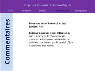 Projet sur les carrières informatiques
Intro   Formation       Emplois         Commentaires          Bibliographie




               Est-ce que je suis intéressé a cette
               carrière: Non.

               Explique pourquoi je suis intéressé ou
               non: La carrière de réparatrice de
               machine de bureau ne m’intéresse pas
               vraiment, car je n’est pas la qualité d’être
               habile avec mes mains.
 