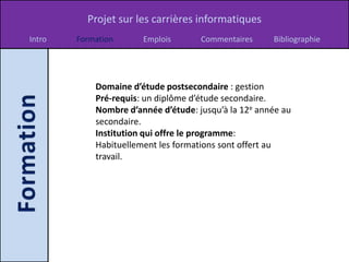 Projet sur les carrières informatiques
Intro   Formation      Emplois       Commentaires     Bibliographie




            Domaine d’étude postsecondaire : gestion
            Pré-requis: un diplôme d’étude secondaire.
            Nombre d’année d’étude: jusqu’à la 12e année au
            secondaire.
            Institution qui offre le programme:
            Habituellement les formations sont offert au
            travail.
 