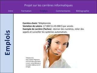 Projet sur les carrières informatiques
Intro   Formation                Emplois   Commentaires       Bibliographie




         Carrière choisi: Téléphoniste
         Variation de salaire :17 000 $ à 45 000 $ par année.
         Exemple de carrière (Taches) : donner des numéros, relier des
         appels et surveiller les systèmes automatisés.




            Téléphoniste
            http://www.lifegestion.
            ch/cms/index.php?optio
            n=com_content&view=a
            rticle&id=18&Itemid=27
            [image]
 