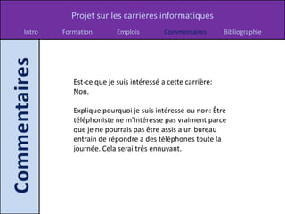 Projet sur les carrières informatiques
Intro   Formation        Emplois         Commentaires       Bibliographie




           Est-ce que je suis intéressé a cette carrière:
           Non.

           Explique pourquoi je suis intéressé ou non: Être
           téléphoniste ne m’intéresse pas vraiment parce
           que je ne pourrais pas être assis a un bureau
           entrain de répondre a des téléphones toute la
           journée. Cela serai très ennuyant.
 