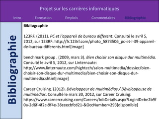 Projet sur les carrières informatiques
Intro         Formation        Emplois       Commentaires      Bibliographie
        Bibliographie

        123RF. (2011). PC et l'appareil de bureau different. Consulté le avril 5,
        2012, sur 123RF: http://fr.123rf.com/photo_5873506_pc-et-l-39-appareil-
        de-bureau-differents.html[image]

        benchmark group . (2009, mars 3). Bien choisir son disque dur multimédia.
        Consulté le avril 5, 2012, sur Linternaute:
        http://www.linternaute.com/hightech/salon-multimedia/dossier/bien-
        choisir-son-disque-dur-multimedia/bien-choisir-son-disque-dur-
        multimedia.shtml[image]

        Career Cruising. (2012). Développeur de multimédias / Développeuse de
        multimédias. Consulté le mars 30, 2012, sur Career Cruising:
        https://www.careercruising.com/Careers/JobDetails.aspx?LoginID=be2b9f
        0a-2d6f-4f2c-9f4e-38ceecbfcd21-&OccNumber=293[disponible]
 