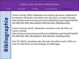 Projet sur les carrières informatiques
Intro        Formation         Emplois         Commentaires       Bibliographie


        Career Cruising. (2012). Réparateur de machines de bureau / Réparatrice
        de machines de bureau. Consulté le mars 30, 2012, sur Career Cruising:
        https://www.careercruising.com/Careers/JobDetails.aspx?LoginID=be2b9
        f0a-2d6f-4f2c-9f4e-38ceecbfcd21-&OccNumber=309[disponible]

        Career Cruisisng. (2012). Téléponiste. Consulté le mars 30, 2012, sur
        Career Cruising:
        https://www.careercruising.com/Careers/JobDetails.aspx?LoginID=be2b9
        f0a-2d6f-4f2c-9f4e-38ceecbfcd21-&OccNumber=420[disponible]

        Free CIT. (2012). conceptions des sites web. Consulté le avril 5, 2012, sur
        Free CIT: http://free-cit.net/cit/?page_id=105[image]
 