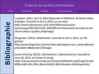 Projet sur les carrières informatiques
Intro         Formation        Emplois        Commentaires      Bibliographie

        La presse. (2011, avril 1). Rémi Beaumont et Medrium: de Silicon Valley
        à Québec. Consulté le avril 5, 2012, sur Le soleil :
        http://www.cyberpresse.ca/le-soleil/affaires/actualite-
        economique/201103/31/01-4385309-remi-beaumont-et-medrium-de-
        silicon-valley-a-quebec.php[image]

        life gestion. (2012). téléphoniste. Consulté le avril 5, 2012, sur life
        gestion:
        http://www.lifegestion.ch/cms/index.php?option=com_content&view=
        article&id=18&Itemid=27[image]

        Career Cruising. (2012). Informaticien / Informaticienne. Consulté le
        mars 30, 2012, sur Career Cruising:
        https://www.careercruising.com/Careers/JobDetails.aspx?LoginID=be2
        b9f0a-2d6f-4f2c-9f4e-38ceecbfcd21-&OccNumber=654[disponible]
 