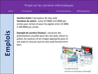 Projet sur les carrières informatiques
Intro       Formation           Emplois          Commentaires                Bibliographie

        Carrière choisi: Concepteur de sites web
        Variation de salaire : entre 25 000$ à 65 000$ par
        année pour certain et pour les pigiste entre 15 000$
        à 100 000$ par année.

        Exemple de carrière (Taches) : concevoir des
        présentations visuelles pour des site web, choisir la
        police, les couleurs et les images appropriés pour le
        site web et s’assurer que les sites web fonctionnent
        bien.




                                                         Conception de site web.
                                                         http://free-cit.net/cit/?page_id=105[image   ]
 