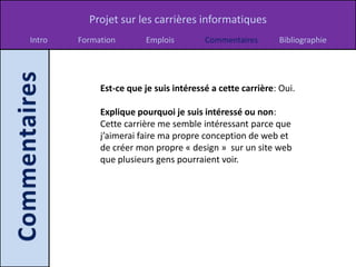 Projet sur les carrières informatiques
Intro   Formation       Emplois         Commentaires       Bibliographie




             Est-ce que je suis intéressé a cette carrière: Oui.

             Explique pourquoi je suis intéressé ou non:
             Cette carrière me semble intéressant parce que
             j’aimerai faire ma propre conception de web et
             de créer mon propre « design » sur un site web
             que plusieurs gens pourraient voir.
 