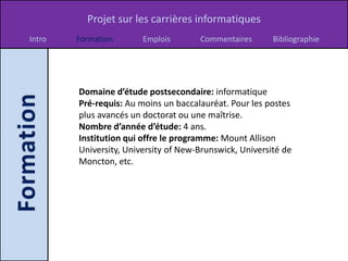 Projet sur les carrières informatiques
Intro   Formation       Emplois       Commentaires       Bibliographie




        Domaine d’étude postsecondaire: informatique
        Pré-requis: Au moins un baccalauréat. Pour les postes
        plus avancés un doctorat ou une maîtrise.
        Nombre d’année d’étude: 4 ans.
        Institution qui offre le programme: Mount Allison
        University, University of New-Brunswick, Université de
        Moncton, etc.
 