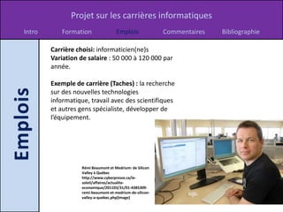 Projet sur les carrières informatiques
Intro      Formation                 Emplois              Commentaires   Bibliographie

        Carrière choisi: informaticien(ne)s
        Variation de salaire : 50 000 à 120 000 par
        année.

        Exemple de carrière (Taches) : la recherche
        sur des nouvelles technologies
        informatique, travail avec des scientifiques
        et autres gens spécialiste, développer de
        l’équipement.




                   Rémi Beaumont et Medrium: de Silicon
                   Valley à Québec
                   http://www.cyberpresse.ca/le-
                   soleil/affaires/actualite-
                   economique/201103/31/01-4385309-
                   remi-beaumont-et-medrium-de-silicon-
                   valley-a-quebec.php[image]
 