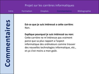 Projet sur les carrières informatiques
Intro   Formation       Emplois         Commentaires       Bibliographie




          Est-ce que je suis intéressé a cette carrière:
          Non.

          Explique pourquoi je suis intéressé ou non:
          Cette carrière ne m’intéresse pas vraiment
          parce que sa plus rapport a l’aspect
          informatique des ordinateurs comme trouver
          des nouvelles technologies informatique, etc.,
          et ça c’est moins a mon goût.
 