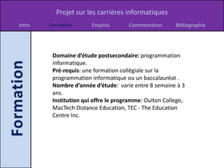 Projet sur les carrières informatiques
Intro   Formation       Emplois       Commentaires      Bibliographie




         Domaine d’étude postsecondaire: programmation
         informatique.
         Pré-requis: une formation collégiale sur la
         programmation informatique ou un baccalauréat .
         Nombre d’année d’étude: varie entre 8 semaine à 3
         ans.
         Institution qui offre le programme: Oulton College,
         MacTech Distance Education, TEC - The Education
         Centre Inc.
 