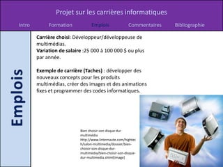 Projet sur les carrières informatiques
Intro        Formation            Emplois                Commentaires   Bibliographie

        Carrière choisi: Développeur/développeuse de
        multimédias.
        Variation de salaire :25 000 à 100 000 $ ou plus
        par année.

        Exemple de carrière (Taches) : développer des
        nouveaux concepts pour les produits
        multimédias, créer des images et des animations
        fixes et programmer des codes informatiques.




                           Bien choisir con disque dur
                           multimédia
                           http://www.linternaute.com/hightec
                           h/salon-multimedia/dossier/bien-
                           choisir-son-disque-dur-
                           multimedia/bien-choisir-son-disque-
                           dur-multimedia.shtml[image]
 