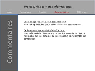 Projet sur les carrières informatiques
Intro   Formations         Emplois          Commentaires            Références



           Est-ce que je suis intéressé a cette carrière?
           Non, je ne pense pas que je serait intéressé à cette carrière.

           Explique pourquoi je suis intéressé ou non:
           Je ne suis pas très intéressé a cette carrière car cette carrière ne
           me semble pas très amusant ou intéressant et ca me semble très
           compliquer.
 