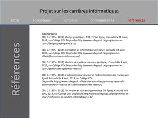 Projet sur les carrières informatiques
Intro   Formations                Emplois                   Commentaires                         Références


             Bibliographie
             CDI, C. (1995 - 2013). Design graphique - NTA. 1U (en ligne). Consulté le 28 mars,
             2013, sur Collège CDI: Disponible:http://www.collegecdi.ca/programmes-et-
             cours/design-graphique-nta.1u/

             CDI, C. (1995 - 2013). Formation en informatique (en ligne). Consulté le 8 avril,
             2013, sur Collège CDI: Disponible:http://www.collegecdi.ca/programmes-
             offerts/formation-en-informatique/

             CDI, C. (1995 - 2013). Gestion des systèmes réseaux (en ligne). Consulté le 4 avril,
             2013, sur Collège CDI: Disponible:http://www.collegecdi.ca/programmes-et-
             cours/gestion-des-systemes-reseaux/

             CDI, C. (1995 - 2013). L'administrateur réseaux et l'administration des réseaux (en
             ligne). Consulté le 4 avril, 2013, sur Collège CDI:
             Disponible:http://www.collegecdi.ca/liste-des-actualites/systemes-reseaux/l-
             administrateur-reseaux-et-l-administration-des-reseaux/

             CDI, C. (1995 - 2013). Technicien en soutien informatique (en ligne). Consulté le 8
             avril, 2013, sur Collège CDI: Disponible:http://www.collegecdi.ca/programmes-et-
             cours/technicien-en-soutien-informatique-c.-b/
 