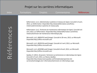 Projet sur les carrières informatiques
Intro   Formations               Emplois                   Commentaires                        Références


             Kelformation. (s.d.). Administrateur systèmes et réseaux (en ligne). Consulté le 4 avril,
             2013, sur Kelformation: Disponible:http://www.kelformation.com/fiches-
             metiers/administrateur-systemes-et-reseaux.php

             Kelformation. (s.d.). Technicien de maintenance informatique (en ligne). Consulté le 8
             avril, 2013, sur Kelformation: Disponible:http://www.kelformation.com/fiches-
             metiers/technicien-de-maintenance-informatique.php

             Microsoft. (s.d.). 00056747.wmf (image). Consulté le 28 mars, 2013, sur Microsoft:
             Disponible:http://office.microsoft.com

             Microsoft. (s.d.). 00292316.wmf (image). Consulté le 9 avril, 2013, sur Microsoft:
             Disponible:http://office.microsoft.com

             Microsoft. (s.d.). j0292982.wmf (image). Consulté le 8 avril, 2013, sur Microsoft:
             Disponible:http://office.microsoft.com

             Québec, R. (2013, 10 janvier). Technicien ou technicienne en informatique (en ligne).
             Consulté le 9 avril, 2013, sur Revenu Québec:
             Disponible:http://www.revenuquebec.ca/fr/emplois/perspectives-de-
             carriere/technologies-de-l-information/technicien-en-informatique.aspx
 