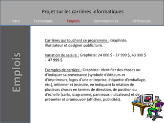 Projet sur les carrières informatiques
Intro   Formations        Emplois          Commentaires            Références



             Carrières qui touchent ce programme : Graphiste,
             illustrateur et designer publicitaire.

             Variation de salaire : Graphiste: 24 000 $ - 27 999 $, 43 000 $
             - 47 999 $

             Exemples de carrière : Graphiste: Identifier des choses ou
             d’indiquer sa provenance (symbole d’éditeurs et
             d’imprimeurs, logos d’une entreprise, étiquette d’emballage,
             etc.), informer et instruire, en indiquant la relation de
             plusieurs choses en termes de direction, de position ou
             d’échelle (carte, diagramme, panneaux indicateurs) et de
             présenter et promouvoir (affiches, publicités).
 