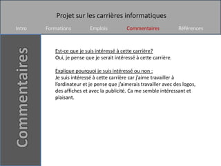 Projet sur les carrières informatiques
Intro   Formations         Emplois          Commentaires             Références



           Est-ce que je suis intéressé à cette carrière?
           Oui, je pense que je serait intéressé à cette carrière.

           Explique pourquoi je suis intéressé ou non :
           Je suis intéressé à cette carrière car j’aime travailler à
           l’ordinateur et je pense que j’aimerais travailler avec des logos,
           des affiches et avec la publicité. Ca me semble intéressant et
           plaisant.
 
