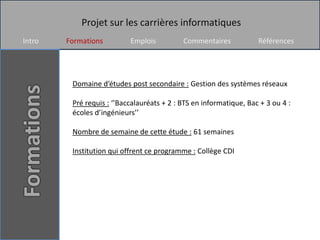 Projet sur les carrières informatiques
Intro   Formations         Emplois          Commentaires            Références




         Domaine d’études post secondaire : Gestion des systèmes réseaux

         Pré requis : ‘’Baccalauréats + 2 : BTS en informatique, Bac + 3 ou 4 :
         écoles d’ingénieurs’’

         Nombre de semaine de cette étude : 61 semaines

         Institution qui offrent ce programme : Collège CDI
 