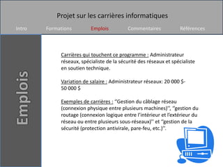 Projet sur les carrières informatiques
Intro   Formations        Emplois          Commentaires             Références



             Carrières qui touchent ce programme : Administrateur
             réseaux, spécialiste de la sécurité des réseaux et spécialiste
             en soutien technique.

             Variation de salaire : Administrateur réseaux: 20 000 $-
             50 000 $

             Exemples de carrières : ‘’Gestion du câblage réseau
             (connexion physique entre plusieurs machines)’’, ‘’gestion du
             routage (connexion logique entre l’intérieur et l’extérieur du
             réseau ou entre plusieurs sous-réseaux)’’ et ‘’gestion de la
             sécurité (protection antivirale, pare-feu, etc.)’’.
 