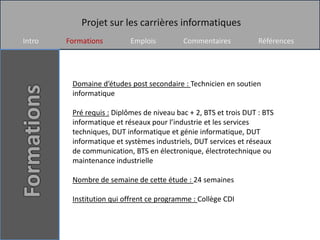 Projet sur les carrières informatiques
Intro   Formations         Emplois         Commentaires            Références




         Domaine d’études post secondaire : Technicien en soutien
         informatique

         Pré requis : Diplômes de niveau bac + 2, BTS et trois DUT : BTS
         informatique et réseaux pour l’industrie et les services
         techniques, DUT informatique et génie informatique, DUT
         informatique et systèmes industriels, DUT services et réseaux
         de communication, BTS en électronique, électrotechnique ou
         maintenance industrielle

         Nombre de semaine de cette étude : 24 semaines

         Institution qui offrent ce programme : Collège CDI
 