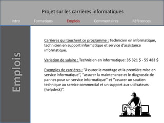 Projet sur les carrières informatiques
Intro   Formations        Emplois          Commentaires            Références



             Carrières qui touchent ce programme : Technicien en informatique,
             technicien en support informatique et service d’assistance
             informatique.

             Variation de salaire : Technicien en informatique: 35 321 $ - 55 483 $

             Exemples de carrières : ‘’Assurer le montage et la première mise en
             service informatique’’, ‘’assurer la maintenance et le diagnostic de
             pannes pour un service informatique’’ et ‘’assurer un soutien
             technique au service commercial et un support aux utilisateurs
             (helpdesk)’’.
 