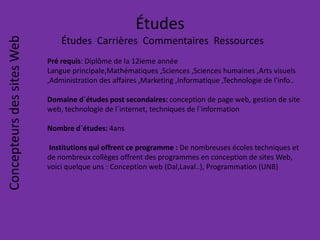 Études
Études Carrières Commentaires Ressources
ConcepteursdessitesWeb
Pré requis: Diplôme de la 12ieme année
Langue principale,Mathématiques ,Sciences ,Sciences humaines ,Arts visuels
,Administration des affaires ,Marketing ,Informatique ,Technologie de l'info..
Domaine d`études post secondaires: conception de page web, gestion de site
web, technologie de l`internet, techniques de l`information
Nombre d`études: 4ans
Institutions qui offrent ce programme : De nombreuses écoles techniques et
de nombreux collèges offrent des programmes en conception de sites Web,
voici quelque uns : Conception web (Dal,Laval..), Programmation (UNB)
 