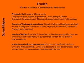 Études
Études Carrières Commentaires Ressources
Scientifique
Pré requis: Diplôme de la 12ieme année
Langue principale ,Algèbre et géométrie ,Calcul ,Biologie ,Chimie
Sciences de l’environnement ,Physique ,Sciences humaines et l`Informatique
Domaine d`études post secondaires: Biologie / Sciences biologiques (général)
,Chimie ,Géologie et Sciences de la terre ,Physique ,Astronomie ,Sciences de
l’environnement et plus!!
Nombre d`études: Pour faire de la recherche théorique ou travailler dans une
université, il faut un doctorat, ce qui demande environ dix ans d’études
postsecondaires.
Institutions qui offrent ce programme: Ces cours sont offerts à plusieurs
université (UdeM,Dal,UNB…), mais si tu désires faire plus de recherches, il sera
mieux d`aller à un université comme Brown,UBC,Harvard…
 