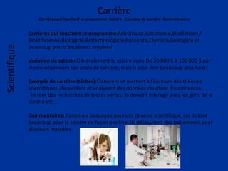 Carrière
Carrières qui touchent ce programme Salaire Exemple de carrière Commentaires
Scientifique
Carrières qui touchent ce programme:Astronaute,Astronome,Bioéthicien /
Bioéthicienne,Biologiste,Biotechnologiste,Botaniste,Chimiste,Écologiste et
beaucoup plus d`excellents emplois!
Variation de salaire: Généralement le salaire varie De 30 000 $ à 100 000 $ par
année dépendant ton choix de carrière, mais il peut être beaucoup plus haut!
Exemple de carrière (tâches):Élaborent et mettent à l'épreuve des théories
scientifiques ,Recueillent et analysent des données résultant d'expériences
, ils font des recherches de toutes sortes, ils doivent interagir avec les gens de la
société etc…
Commentaires: J'aimerais beaucoup pourvoir devenir scientifique, car ils font
beaucoup pour la société de façon positive. Ils découvrent des traitements pour
plusieurs maladies.
 