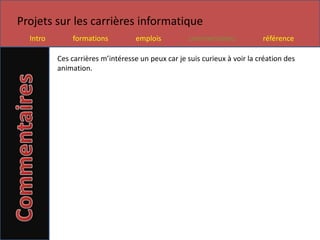 Projets sur les carrières informatique
  Intro       formations           emplois          commentaires           référence

          Ces carrières m’intéresse un peux car je suis curieux à voir la création des
          animation.
 