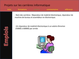 Projets sur les carrières informatique
  Intro      formations          emplois         commentaires          référence

          - Nom des carrières : Réparateur de matériel électronique, réparateur de
          machine de bureau et assembleur en électronique.



          -Un réparateur de matériel électronique à un salaire d’environ
          25000$ à 60000$ par année
 
