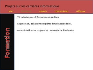Projets sur les carrières informatique
  Intro       formations          emplois         commentaires          référence

          -Titre du domaine : Informatique de gestions

          -Exigences : tu doit avoir un diplôme d’études secondaires.

          -université offrant se programme : université de Sherbrooke
 