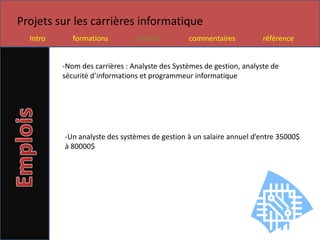 Projets sur les carrières informatique
  Intro      formations         emplois         commentaires           référence


          -Nom des carrières : Analyste des Systèmes de gestion, analyste de
          sécurité d’informations et programmeur informatique




          -Un analyste des systèmes de gestion à un salaire annuel d’entre 35000$
          à 80000$
 