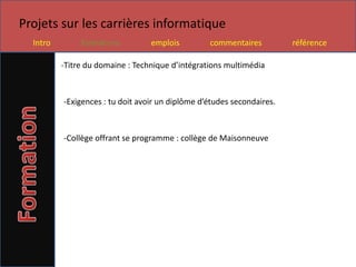 Projets sur les carrières informatique
  Intro        formations         emplois         commentaires          référence

          -Titre du domaine : Technique d’intégrations multimédia



          -Exigences : tu doit avoir un diplôme d’études secondaires.



          -Collège offrant se programme : collège de Maisonneuve
 