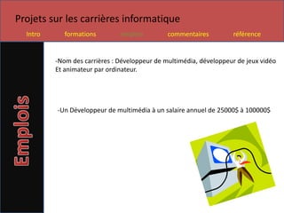 Projets sur les carrières informatique
  Intro      formations        emplois         commentaires         référence


          -Nom des carrières : Développeur de multimédia, développeur de jeux vidéo
          Et animateur par ordinateur.




          -Un Développeur de multimédia à un salaire annuel de 25000$ à 100000$
 