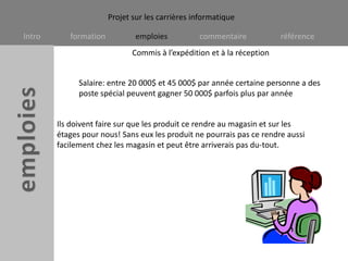 Commis à l’expédition et à la réceptionSalaire: entre 20 000$ et 45 000$ par année certaine personne a des poste spécial peuvent gagner 50 000$ parfois plus par année Ils doivent faire sur que les produit ce rendre au magasin et sur les étages pour nous! Sans eux les produit ne pourrais pas ce rendre aussi facilement chez les magasin et peut être arriverais pas du-tout. 