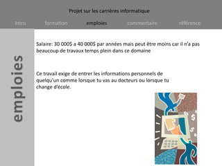 Salaire: 30 000$ a 40 000$ par années mais peut être moins car il n’a pas beaucoup de travaux temps plein dans ce domaineCe travail exige de entrer les informations personnels de quelqu’un comme lorsque tu vas au docteurs ou lorsque tu change d’école.