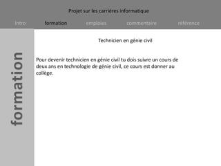 Technicien en génie civilPour devenir technicien en génie civil tu dois suivre un cours de deux ans en technologie de génie civil, ce cours est donner au collège.