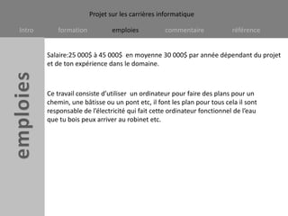 Salaire:25 000$ à 45 000$  en moyenne 30 000$ par année dépendant du projet et de ton expérience dans le domaine.Ce travail consiste d’utiliser  un ordinateur pour faire des plans pour un chemin, une bâtisse ou un pont etc, il font les plan pour tous cela il sont responsable de l’électricité qui fait cette ordinateur fonctionnel de l’eau que tu bois peux arriver au robinet etc.