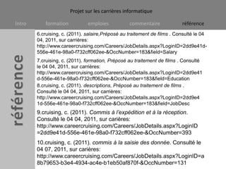 6.cruising, c. (2011). salaire,Préposé au traitement de films . Consulté le 04 04, 2011, sur carrières: http://www.careercruising.com/Careers/JobDetails.aspx?LoginID=2dd9e41d-556e-461e-98a0-f732cff062ee-&OccNumber=183&field=Salary7.cruising, c. (2011). formation, Préposé au traitement de films . Consulté le 04 04, 2011, sur carrières: http://www.careercruising.com/Careers/JobDetails.aspx?LoginID=2dd9e41d-556e-461e-98a0-f732cff062ee-&OccNumber=183&field=Education8.cruising, c. (2011). descriptions, Préposé au traitement de films . Consulté le 04 04, 2011, sur carrières: http://www.careercruising.com/Careers/JobDetails.aspx?LoginID=2dd9e41d-556e-461e-98a0-f732cff062ee-&OccNumber=183&field=JobDesc9.cruising, c. (2011). Commis à l’expédition et à la réception. Consulté le 04 04, 2011, sur carières: http://www.careercruising.com/Careers/JobDetails.aspx?LoginID=2dd9e41d-556e-461e-98a0-f732cff062ee-&OccNumber=39310.cruising, c. (2011). commis à la saisie des donnée. Consulté le 04 07, 2011, sur carières: http://www.careercruising.com/Careers/JobDetails.aspx?LoginID=a8b79653-b3e4-4934-ac4e-b1eb50af870f-&OccNumber=131