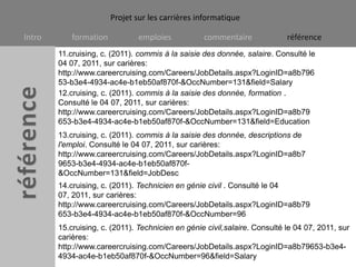11.cruising, c. (2011). commis à la saisie des donnée, salaire. Consulté le 04 07, 2011, sur carières: http://www.careercruising.com/Careers/JobDetails.aspx?LoginID=a8b79653-b3e4-4934-ac4e-b1eb50af870f-&OccNumber=131&field=Salary12.cruising, c. (2011). commis à la saisie des donnée, formation . Consulté le 04 07, 2011, sur carières: http://www.careercruising.com/Careers/JobDetails.aspx?LoginID=a8b79653-b3e4-4934-ac4e-b1eb50af870f-&OccNumber=131&field=Education13.cruising, c. (2011). commis à la saisie des donnée, descriptions de l'emploi. Consulté le 04 07, 2011, sur carières: http://www.careercruising.com/Careers/JobDetails.aspx?LoginID=a8b79653-b3e4-4934-ac4e-b1eb50af870f-&OccNumber=131&field=JobDesc14.cruising, c. (2011). Technicien en génie civil . Consulté le 04 07, 2011, sur carières: http://www.careercruising.com/Careers/JobDetails.aspx?LoginID=a8b79653-b3e4-4934-ac4e-b1eb50af870f-&OccNumber=9615.cruising, c. (2011). Technicien en génie civil,salaire. Consulté le 04 07, 2011, sur carières: http://www.careercruising.com/Careers/JobDetails.aspx?LoginID=a8b79653-b3e4-4934-ac4e-b1eb50af870f-&OccNumber=96&field=Salary