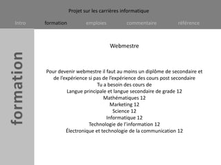 WebmestrePour devenir webmestre il faut au moins un diplôme de secondaire et de l’expérience si pas de l’expérience des cours post secondaire Tu a besoin des cours de Langue principale et langue secondaire de grade 12Mathématiques 12Marketing 12 Science 12Informatique 12Technologie de l’information 12Électronique et technologie de la communication 12