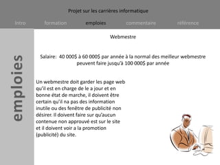 WebmestreSalaire:  40 000$ à 60 000$ par année à la normal des meilleur webmestre peuvent faire jusqu’à 100 000$ par annéeUn webmestre doit garder les page web qu’il est en charge de le a jour et en bonne état de marche, il doivent être certain qu’il na pas des information inutile ou des fenêtre de publicité non désirer. Il doivent faire sur qu’aucun contenue non approuvé est sur le site et il doivent voir a la promotion (publicité) du site.   