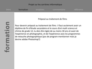 Préposé au traitement de films Pour devenir préposé au traitement de films  il faut seulement avoir un diplôme de fin d’étude secondaire et le cours d’art math science et chimie de grade 12, tu dois être âgée de au moins 18 ans et avoir de l’expérience en photographie, et de l’expérience avec les programmes de retouche photographique (pas de program mentionner mais je devine adobe Photoshop?)   