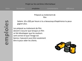 Préposé au traitement de filmSalaire: 10 a 20$ par heure si tu a beaucoup d’expérience tu peux gagner plus.Les préposé au traitement de film doivent s'assurer que lorsque un film ce fait développer que les couleurs sont correct et que l’image est bonne, il peuvent aussi être seulement être la pour aider les clients.