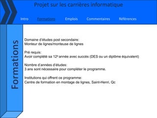 Projet sur les carrières informatique

Intro     Formations       Emplois       Commentaires         Références




  Domaine d’études post secondaire:
  Monteur de lignes/monteuse de lignes

  Pré requis:
  Avoir complété sa 12e année avec succès (DES ou un diplôme équivalent)

  Nombre d’années d’études:
  3 ans sont nécessaire pour compléter le programme.

  Institutions qui offrent ce programme:
  Centre de formation en montage de lignes, Saint-Henri, Qc
 