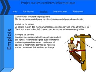 Projet sur les carrières informatique

Intro     Formations        Emplois       Commentaires      Références

  Carrières qui touchent ce programme
  Monteur/monteuse de lignes, monteur/monteuse de ligne à haute tension

  Variations de salaire
  Le salaire moyen des monteurs/monteuses de lignes varie entre 20 000$ et 80
  000$, soit entre 18$ et 34$ l’heure pour les monteurs/monteuses qualifiés.

  Exemple de carrière
  Installent des poteaux électriques et suspendent
  des lignes, réparent les lignes et/ou le matériel
  endommagé ou défectueux, conduisent et
  opèrent la machinerie comme les nacelles
  sur les camions et ils travaillent en équipe.
 