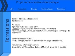Projet sur les carrières informatique

Intro     Formations        Emplois       Commentaires         Références




  Domaine d’études post secondaire:
  Bioinformatique

  Pré requis:
  Diplôme d’études secondaire (DES)
  12 année: Langue principale, Mathématiques, Probabilité et
  statistique, Biologie, Chimie, Sciences humaines, Informatique, Technologie de
  l'information


  Nombre d’années d’études:
  Il faut 3-4 ans pour obtenir un baccalauréat. Un stage est nécessaire.

  Institutions qui offrent ce programme:
  Université Laval, Université du Québec à Montréal, Université de Montréal
 