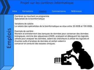 Projet sur les carrières informatique

Intro     Formations         Emplois        Commentaires          Références

  Carrières qui touchent ce programme
  Spécialiste de la bioinformatique

  Variations de salaire
  Le salaire des spécialistes de la bioinformatique se situe entre 35 000$ et 100 000$.

  Exemple de carrière
  Montent et entretiennent des banques de données pour conserver des données
  biologiques, comme des séquences d’ADN, analysent et déboguent les logiciels
  utilisés pour analyser les données, aident les chercheurs à utiliser les logiciels et
  d’autres outils d’analyse de données et certain aident à
  concevoir et conduire des essaies cliniques.
 