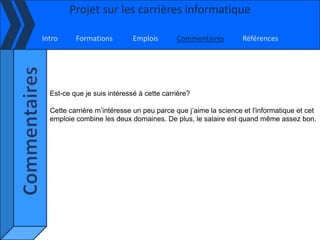 Projet sur les carrières informatique

Intro     Formations         Emplois       Commentaires         Références




  Est-ce que je suis intéressé à cette carrière?

  Cette carrière m’intéresse un peu parce que j’aime la science et l'informatique et cet
  emploie combine les deux domaines. De plus, le salaire est quand même assez bon.
 