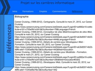Projet sur les carrières informatique

Intro    Formations        Emplois      Commentaires        Références

  Bibliographie

  Career Cruising. (1999-2012). Cartographe. Consulté le mars 21, 2012, sur Career
  Cruising:
  https://www.careercruising.com/Careers/JobDetails.aspx?LoginID=ad882e10-cd4b-
  4cda-a181-c755e0fb1a34-5&OccNumber=78&Language=French
  Career Cruising. (1999-2012). Concepteur de sites Web/Conceptrice de sites Web.
  Consulté le mars 20, 2012, sur Career Cruising:
  https://www.careercruising.com/Careers/JobDetails.aspx?LoginID=ab3b8557-4b03-
  48f6-adb7-733f3e8fa76b-5&OccNumber=444&Language=French
  Career Cruising. (1999-2012). Détails de carrière pour Développeur Web -
  Formation. Consulté le mars 20, 2012, sur Career Cruising:
  https://www.careercruising.com/Careers/JobDetails.aspx?LoginID=ab3b8557-4b03-
  48f6-adb7-733f3e8fa76b-5&OccNumber=442&field=Education
  Career Cruising. (1999-2012). Détails de carrière pour Modéliste - Formation.
  Consulté le mars 21, 2012, sur Career Cruising:
  https://www.careercruising.com/Careers/JobDetails.aspx?LoginID=ad882e10-cd4b-
  4cda-a181-c755e0fb1a34-5&OccNumber=290&field=Education#OSQ
  Career Cruising. (1999-2012). Développeur Web. Consulté le mars 20, 2012, sur
  Career Cruising:
  https://www.careercruising.com/Careers/JobDetails.aspx?LoginID=ab3b8557-4b03-
  48f6-adb7-733f3e8fa76b-5&OccNumber=442
 