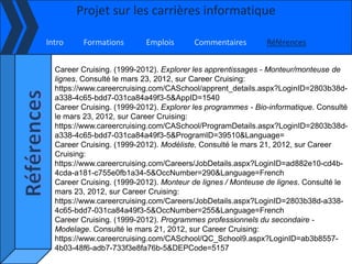Projet sur les carrières informatique

Intro     Formations       Emplois       Commentaires        Références


  Career Cruising. (1999-2012). Explorer les apprentissages - Monteur/monteuse de
  lignes. Consulté le mars 23, 2012, sur Career Cruising:
  https://www.careercruising.com/CASchool/apprent_details.aspx?LoginID=2803b38d-
  a338-4c65-bdd7-031ca84a49f3-5&AppID=1540
  Career Cruising. (1999-2012). Explorer les programmes - Bio-informatique. Consulté
  le mars 23, 2012, sur Career Cruising:
  https://www.careercruising.com/CASchool/ProgramDetails.aspx?LoginID=2803b38d-
  a338-4c65-bdd7-031ca84a49f3-5&ProgramID=39510&Language=
  Career Cruising. (1999-2012). Modéliste. Consulté le mars 21, 2012, sur Career
  Cruising:
  https://www.careercruising.com/Careers/JobDetails.aspx?LoginID=ad882e10-cd4b-
  4cda-a181-c755e0fb1a34-5&OccNumber=290&Language=French
  Career Cruising. (1999-2012). Monteur de lignes / Monteuse de lignes. Consulté le
  mars 23, 2012, sur Career Cruising:
  https://www.careercruising.com/Careers/JobDetails.aspx?LoginID=2803b38d-a338-
  4c65-bdd7-031ca84a49f3-5&OccNumber=255&Language=French
  Career Cruising. (1999-2012). Programmes professionnels du secondaire -
  Modelage. Consulté le mars 21, 2012, sur Career Cruising:
  https://www.careercruising.com/CASchool/QC_School9.aspx?LoginID=ab3b8557-
  4b03-48f6-adb7-733f3e8fa76b-5&DEPCode=5157
 